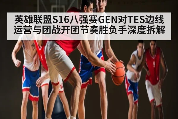 英雄联盟S16八强赛GEN对TES边线运营与团战开团节奏胜负手深度拆解